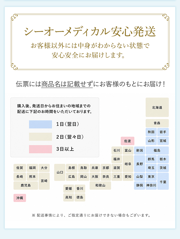 シーオーメディカル安心発送お客様以外には中身がわからない状態で安心安全にお届けします。伝票には商品名は記載せずにお客様のもとにお届け!購入後、発送日からお住いの地域までの配送に下記のお時間をいただいております。